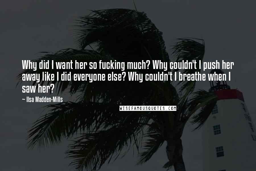 Ilsa Madden-Mills Quotes: Why did I want her so fucking much? Why couldn't I push her away like I did everyone else? Why couldn't I breathe when I saw her?