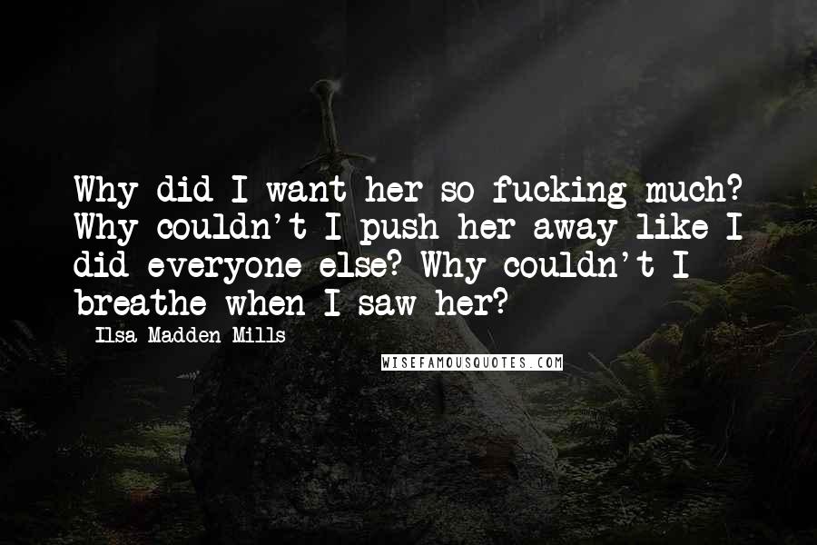 Ilsa Madden-Mills Quotes: Why did I want her so fucking much? Why couldn't I push her away like I did everyone else? Why couldn't I breathe when I saw her?