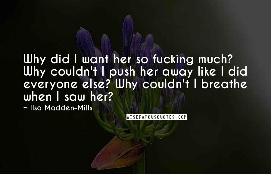 Ilsa Madden-Mills Quotes: Why did I want her so fucking much? Why couldn't I push her away like I did everyone else? Why couldn't I breathe when I saw her?