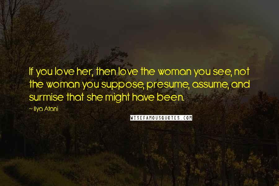 Ilya Atani Quotes: If you love her, then love the woman you see, not the woman you suppose, presume, assume, and surmise that she might have been.