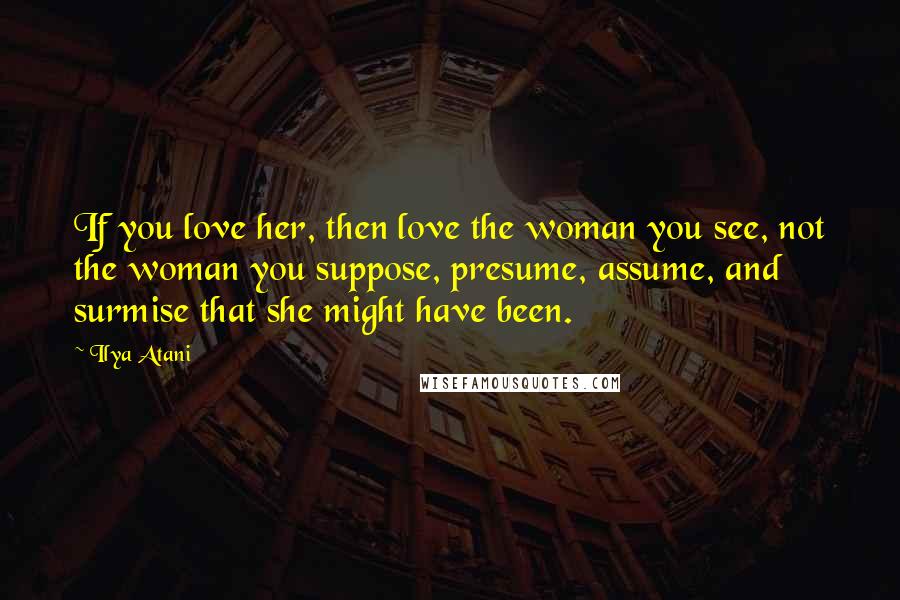 Ilya Atani Quotes: If you love her, then love the woman you see, not the woman you suppose, presume, assume, and surmise that she might have been.