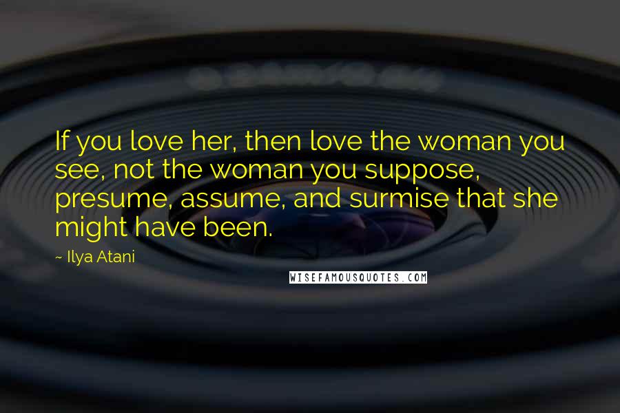 Ilya Atani Quotes: If you love her, then love the woman you see, not the woman you suppose, presume, assume, and surmise that she might have been.