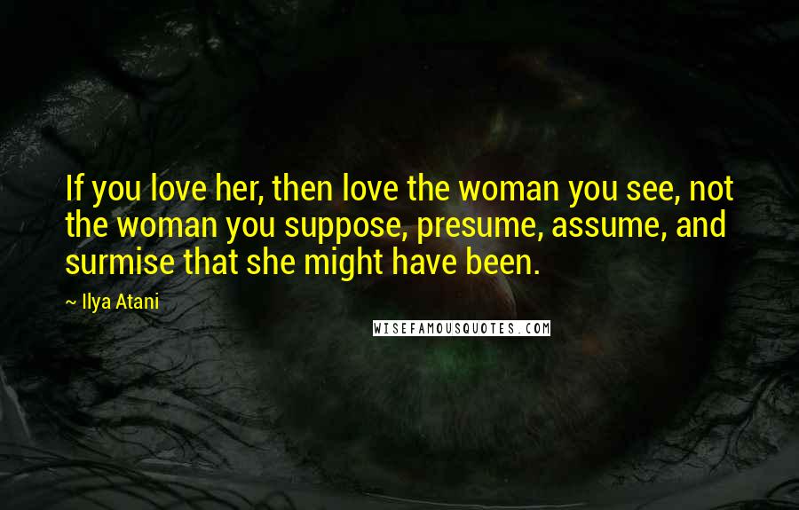 Ilya Atani Quotes: If you love her, then love the woman you see, not the woman you suppose, presume, assume, and surmise that she might have been.