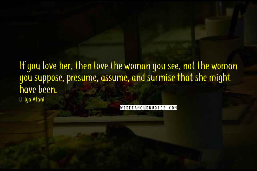 Ilya Atani Quotes: If you love her, then love the woman you see, not the woman you suppose, presume, assume, and surmise that she might have been.