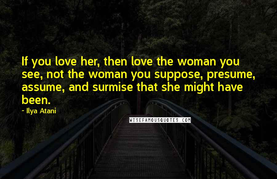 Ilya Atani Quotes: If you love her, then love the woman you see, not the woman you suppose, presume, assume, and surmise that she might have been.