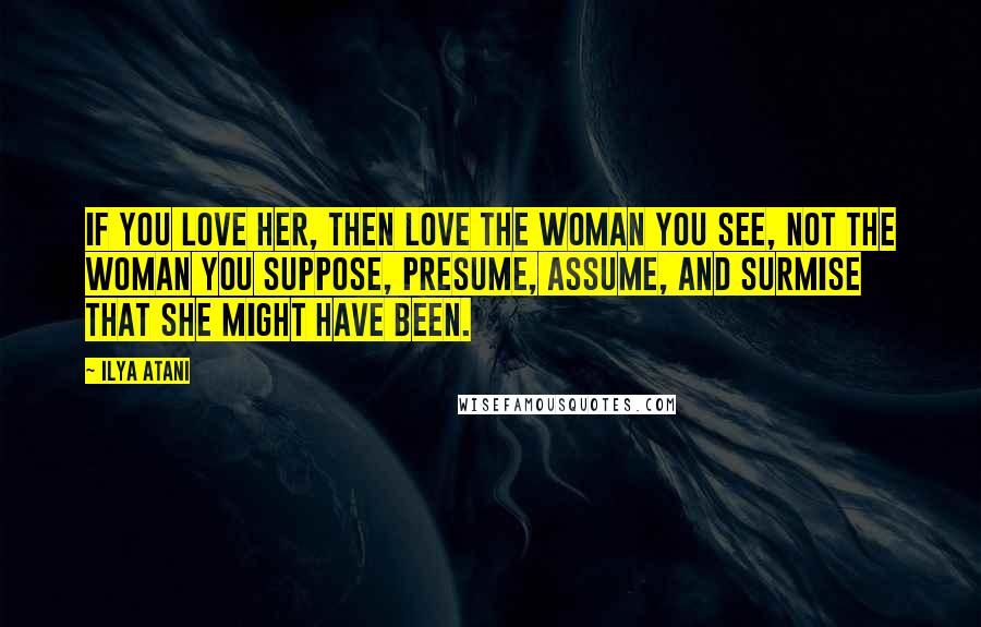 Ilya Atani Quotes: If you love her, then love the woman you see, not the woman you suppose, presume, assume, and surmise that she might have been.