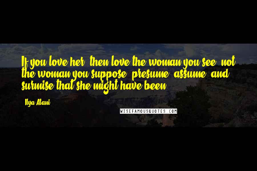 Ilya Atani Quotes: If you love her, then love the woman you see, not the woman you suppose, presume, assume, and surmise that she might have been.