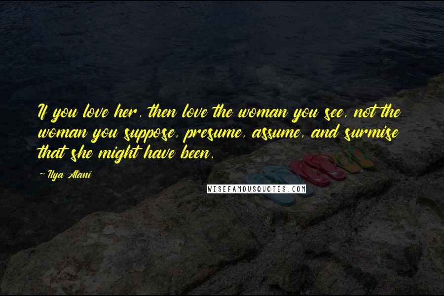 Ilya Atani Quotes: If you love her, then love the woman you see, not the woman you suppose, presume, assume, and surmise that she might have been.