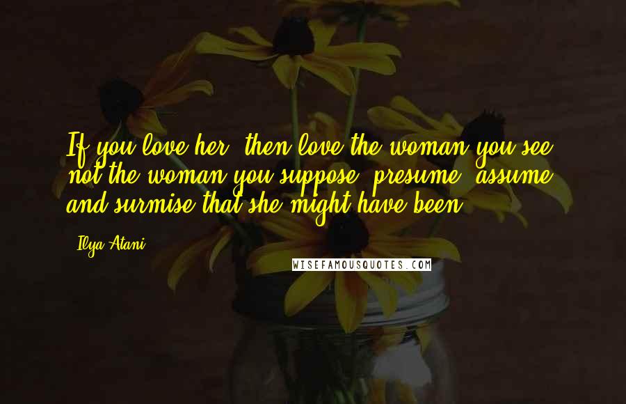 Ilya Atani Quotes: If you love her, then love the woman you see, not the woman you suppose, presume, assume, and surmise that she might have been.