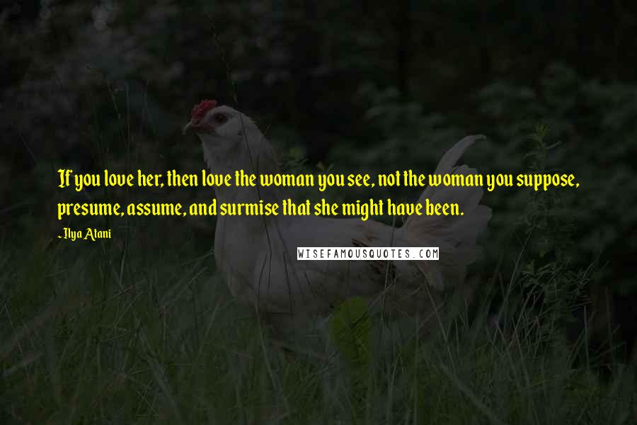 Ilya Atani Quotes: If you love her, then love the woman you see, not the woman you suppose, presume, assume, and surmise that she might have been.