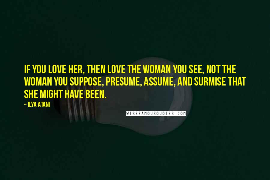 Ilya Atani Quotes: If you love her, then love the woman you see, not the woman you suppose, presume, assume, and surmise that she might have been.