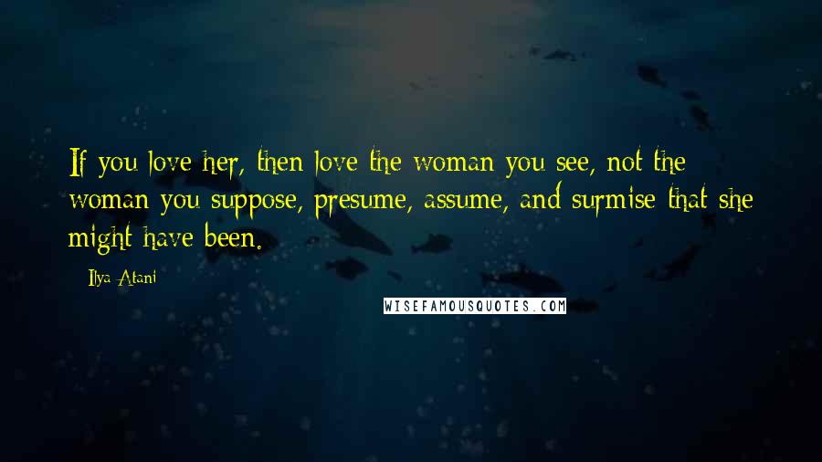 Ilya Atani Quotes: If you love her, then love the woman you see, not the woman you suppose, presume, assume, and surmise that she might have been.