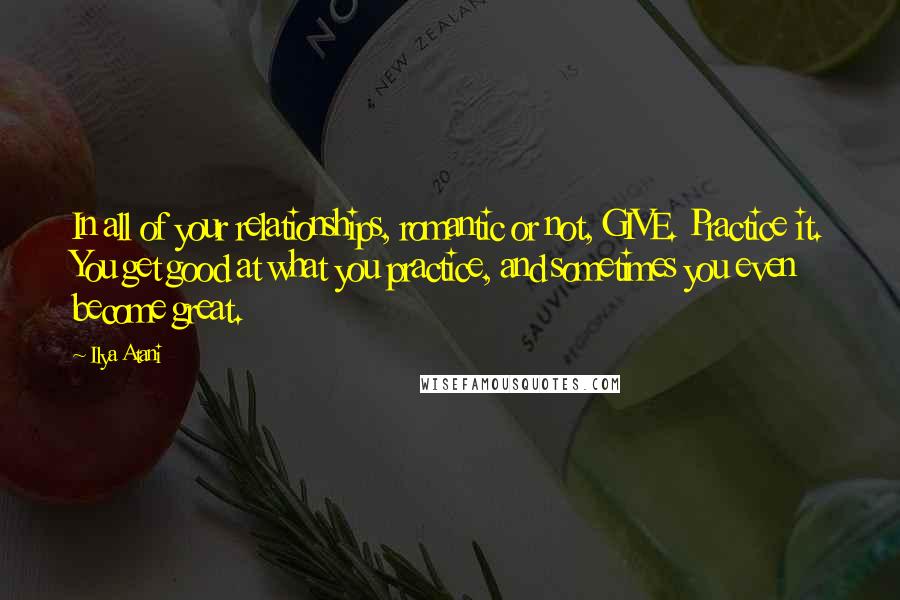 Ilya Atani Quotes: In all of your relationships, romantic or not, GIVE. Practice it. You get good at what you practice, and sometimes you even become great.