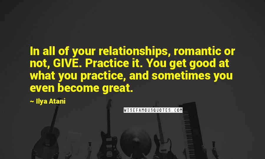 Ilya Atani Quotes: In all of your relationships, romantic or not, GIVE. Practice it. You get good at what you practice, and sometimes you even become great.