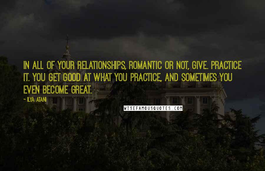 Ilya Atani Quotes: In all of your relationships, romantic or not, GIVE. Practice it. You get good at what you practice, and sometimes you even become great.