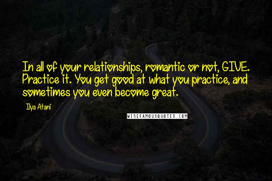 Ilya Atani Quotes: In all of your relationships, romantic or not, GIVE. Practice it. You get good at what you practice, and sometimes you even become great.