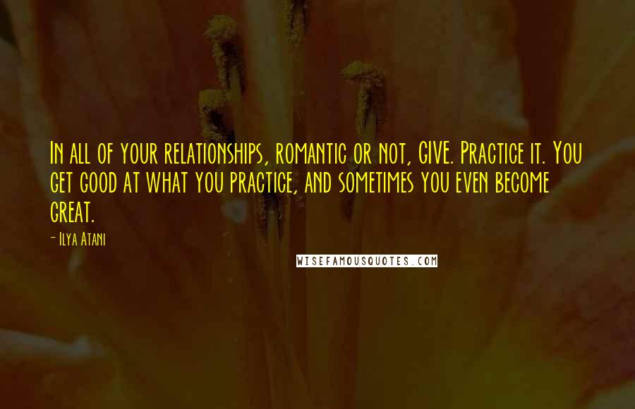 Ilya Atani Quotes: In all of your relationships, romantic or not, GIVE. Practice it. You get good at what you practice, and sometimes you even become great.