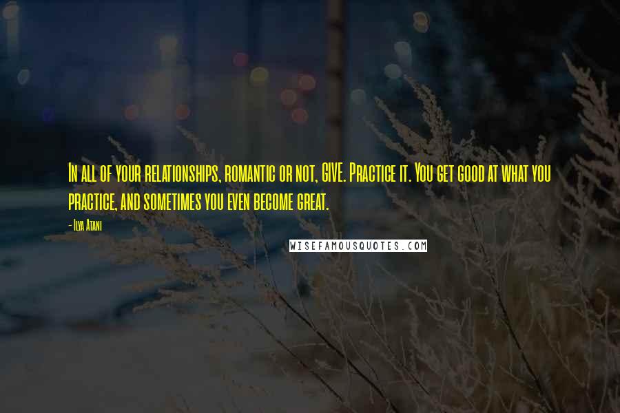 Ilya Atani Quotes: In all of your relationships, romantic or not, GIVE. Practice it. You get good at what you practice, and sometimes you even become great.