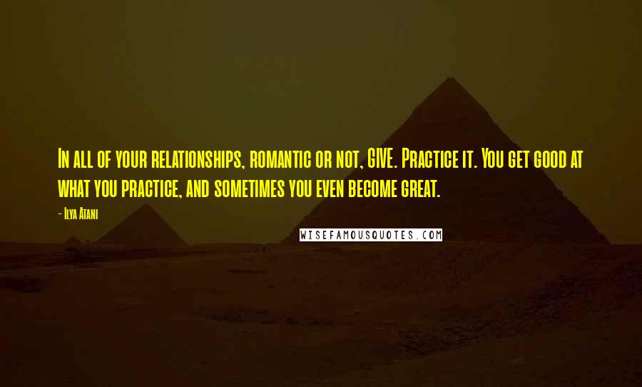 Ilya Atani Quotes: In all of your relationships, romantic or not, GIVE. Practice it. You get good at what you practice, and sometimes you even become great.