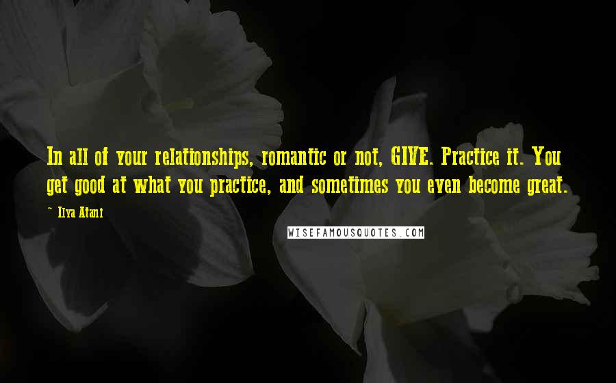 Ilya Atani Quotes: In all of your relationships, romantic or not, GIVE. Practice it. You get good at what you practice, and sometimes you even become great.