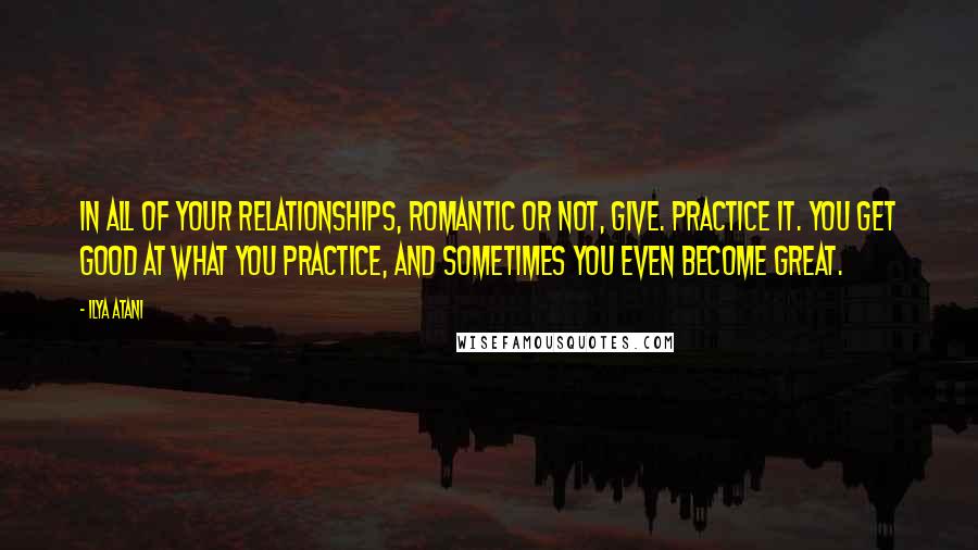 Ilya Atani Quotes: In all of your relationships, romantic or not, GIVE. Practice it. You get good at what you practice, and sometimes you even become great.