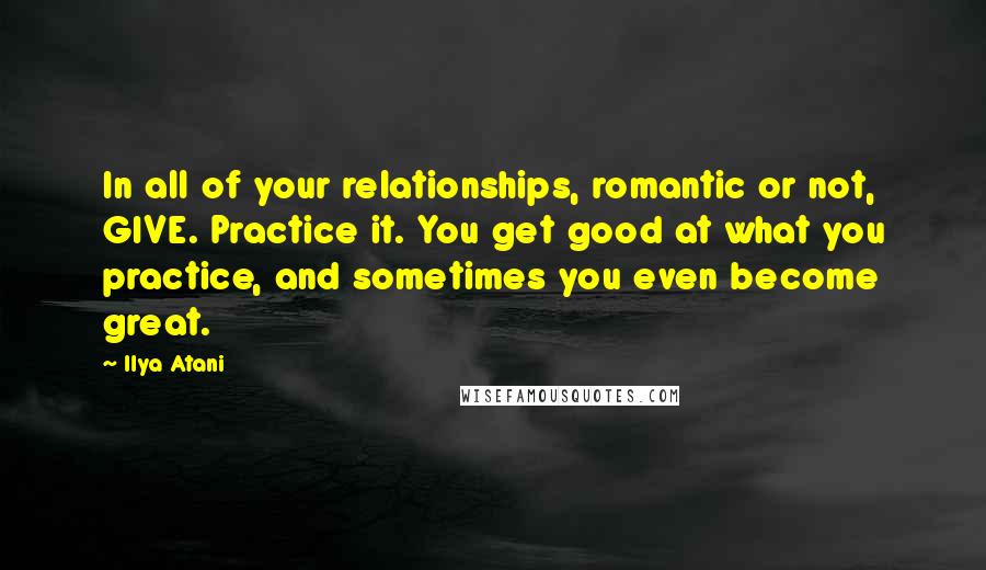 Ilya Atani Quotes: In all of your relationships, romantic or not, GIVE. Practice it. You get good at what you practice, and sometimes you even become great.