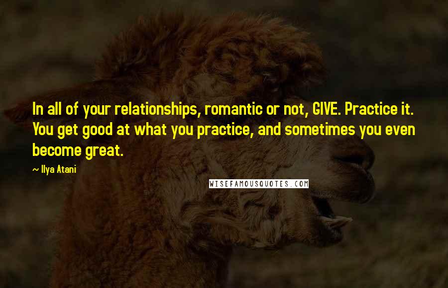 Ilya Atani Quotes: In all of your relationships, romantic or not, GIVE. Practice it. You get good at what you practice, and sometimes you even become great.