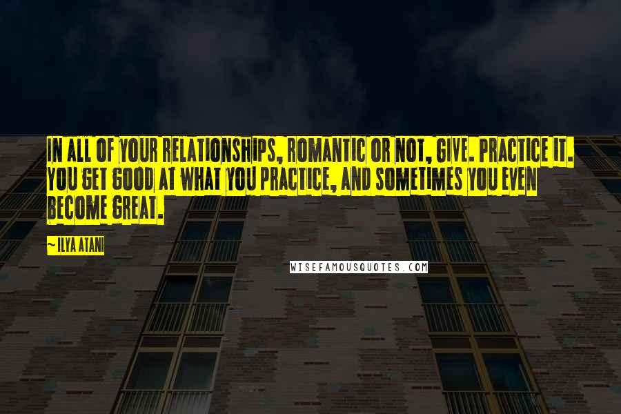 Ilya Atani Quotes: In all of your relationships, romantic or not, GIVE. Practice it. You get good at what you practice, and sometimes you even become great.
