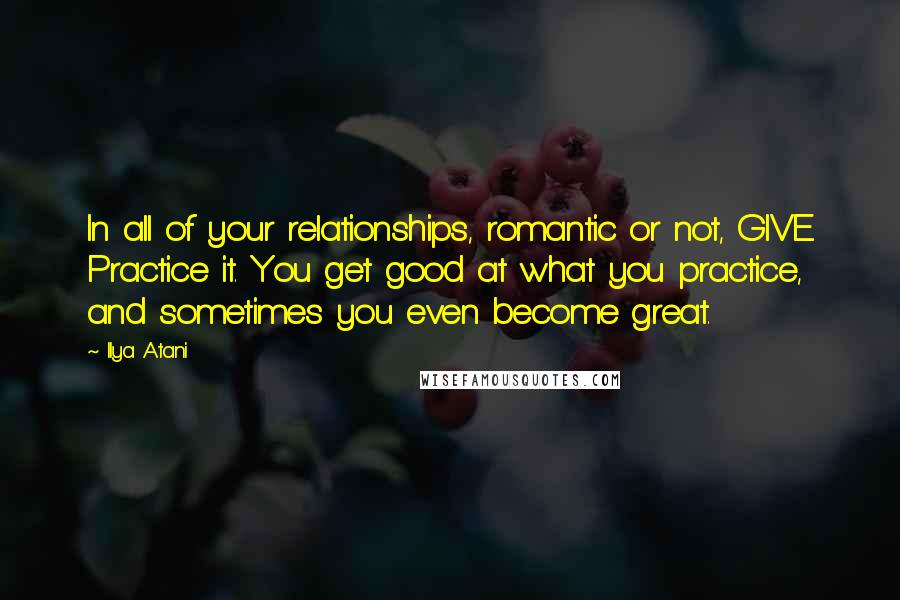 Ilya Atani Quotes: In all of your relationships, romantic or not, GIVE. Practice it. You get good at what you practice, and sometimes you even become great.