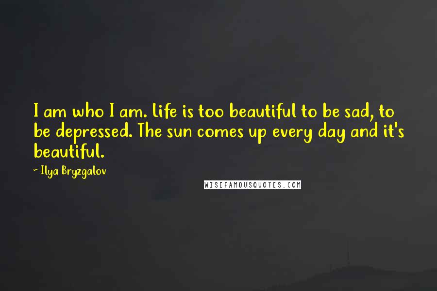 Ilya Bryzgalov Quotes: I am who I am. Life is too beautiful to be sad, to be depressed. The sun comes up every day and it's beautiful.