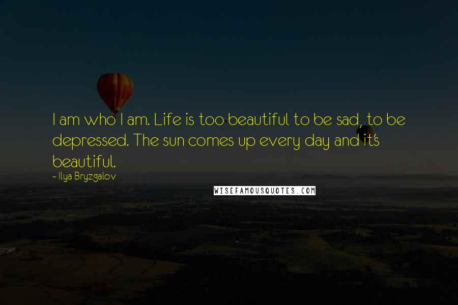 Ilya Bryzgalov Quotes: I am who I am. Life is too beautiful to be sad, to be depressed. The sun comes up every day and it's beautiful.