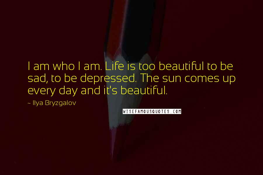 Ilya Bryzgalov Quotes: I am who I am. Life is too beautiful to be sad, to be depressed. The sun comes up every day and it's beautiful.