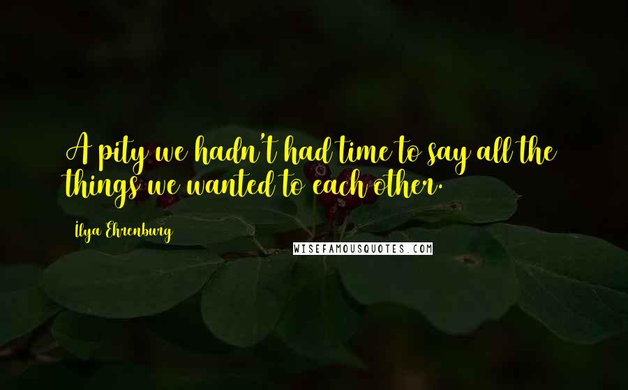Ilya Ehrenburg Quotes: A pity we hadn't had time to say all the things we wanted to each other.