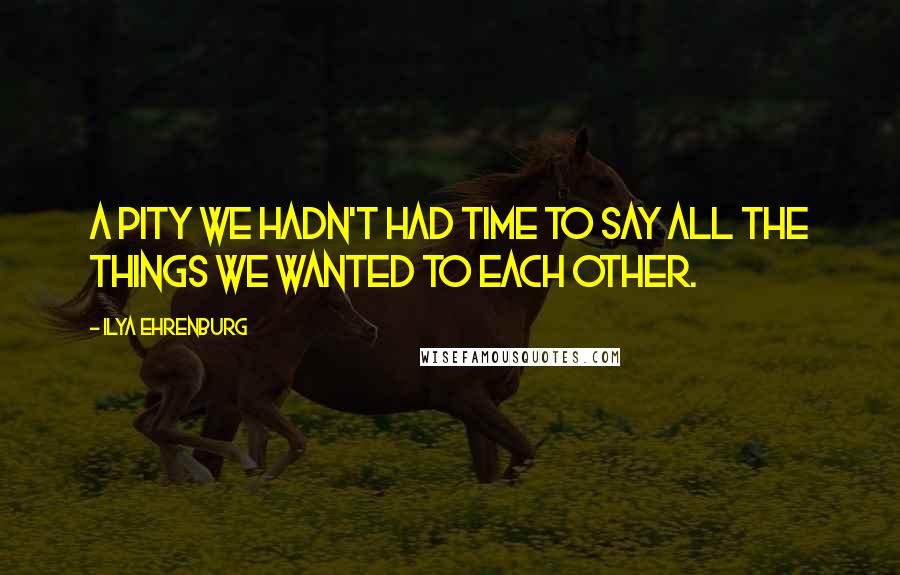 Ilya Ehrenburg Quotes: A pity we hadn't had time to say all the things we wanted to each other.