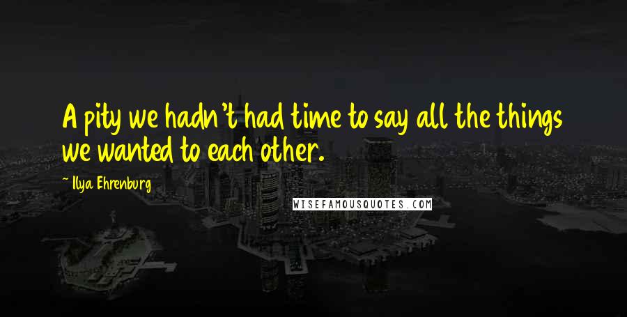 Ilya Ehrenburg Quotes: A pity we hadn't had time to say all the things we wanted to each other.