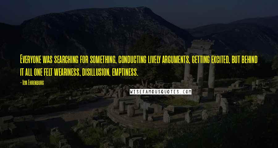 Ilya Ehrenburg Quotes: Everyone was searching for something, conducting lively arguments, getting excited, but behind it all one felt weariness, disillusion, emptiness.