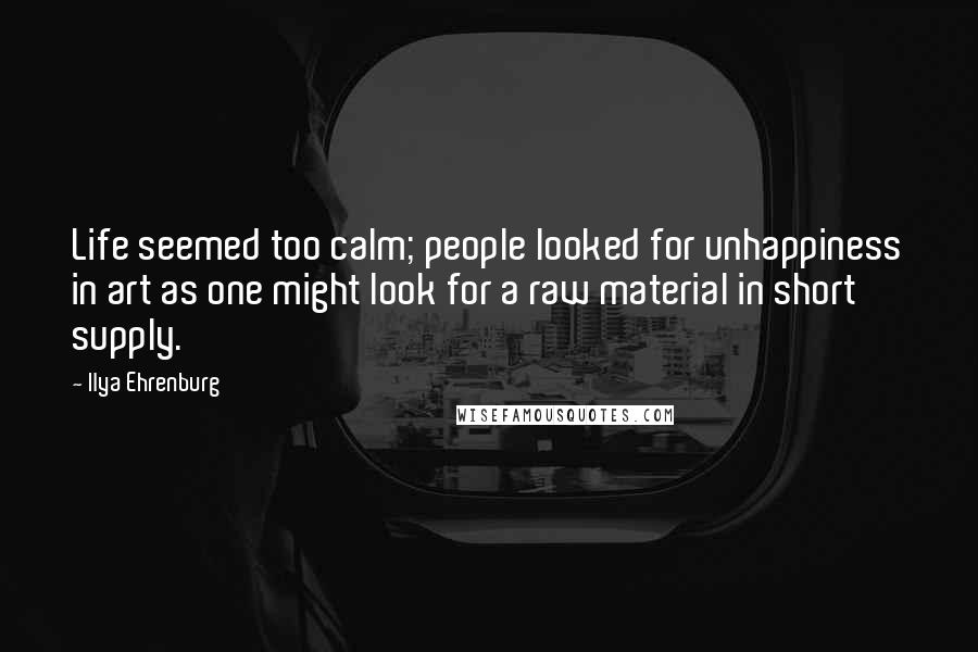 Ilya Ehrenburg Quotes: Life seemed too calm; people looked for unhappiness in art as one might look for a raw material in short supply.