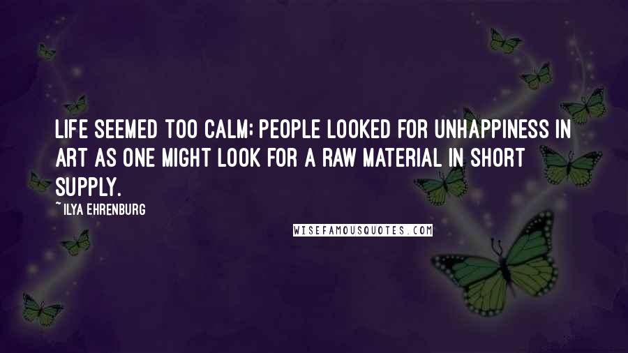 Ilya Ehrenburg Quotes: Life seemed too calm; people looked for unhappiness in art as one might look for a raw material in short supply.