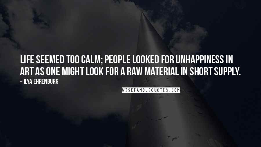 Ilya Ehrenburg Quotes: Life seemed too calm; people looked for unhappiness in art as one might look for a raw material in short supply.