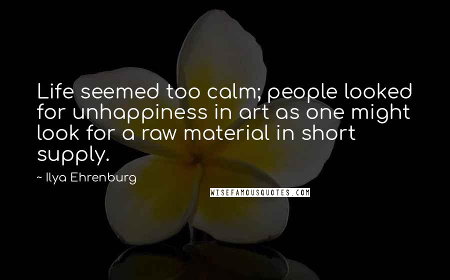 Ilya Ehrenburg Quotes: Life seemed too calm; people looked for unhappiness in art as one might look for a raw material in short supply.