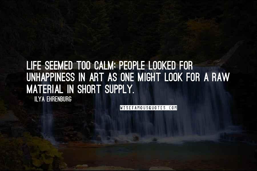 Ilya Ehrenburg Quotes: Life seemed too calm; people looked for unhappiness in art as one might look for a raw material in short supply.