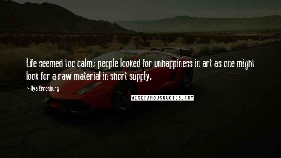 Ilya Ehrenburg Quotes: Life seemed too calm; people looked for unhappiness in art as one might look for a raw material in short supply.