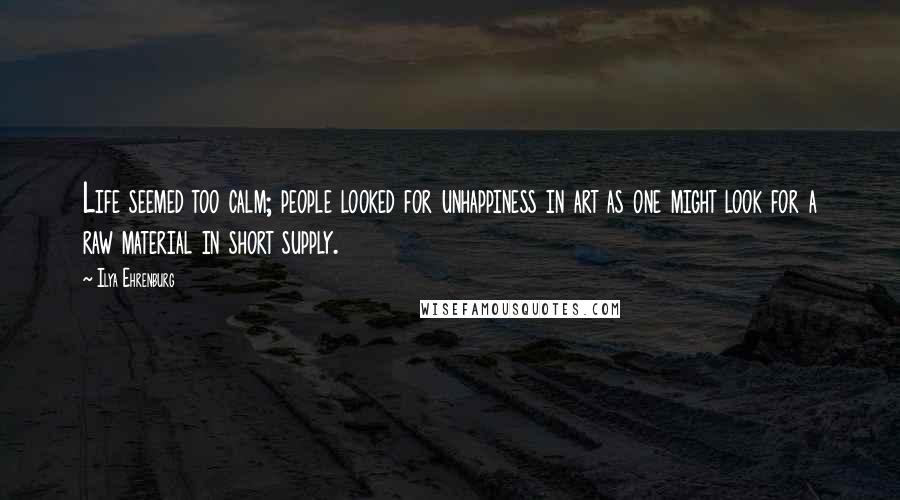 Ilya Ehrenburg Quotes: Life seemed too calm; people looked for unhappiness in art as one might look for a raw material in short supply.