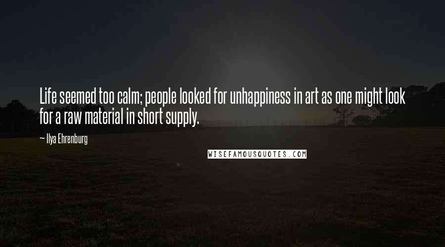 Ilya Ehrenburg Quotes: Life seemed too calm; people looked for unhappiness in art as one might look for a raw material in short supply.