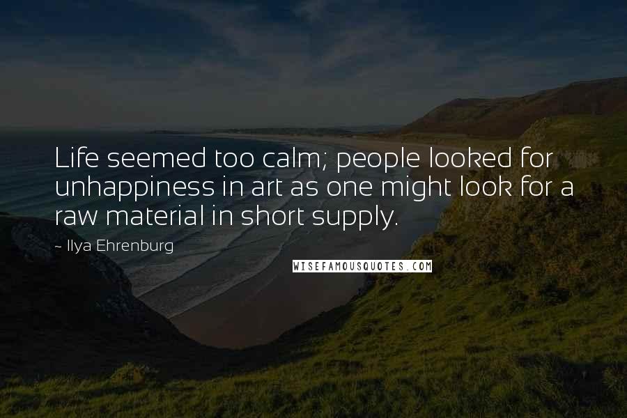 Ilya Ehrenburg Quotes: Life seemed too calm; people looked for unhappiness in art as one might look for a raw material in short supply.