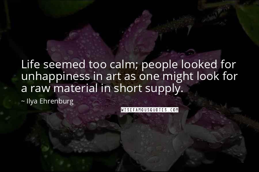 Ilya Ehrenburg Quotes: Life seemed too calm; people looked for unhappiness in art as one might look for a raw material in short supply.