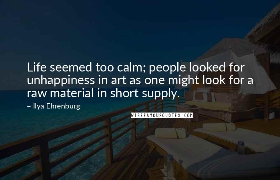 Ilya Ehrenburg Quotes: Life seemed too calm; people looked for unhappiness in art as one might look for a raw material in short supply.