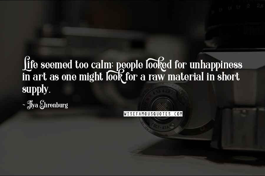 Ilya Ehrenburg Quotes: Life seemed too calm; people looked for unhappiness in art as one might look for a raw material in short supply.