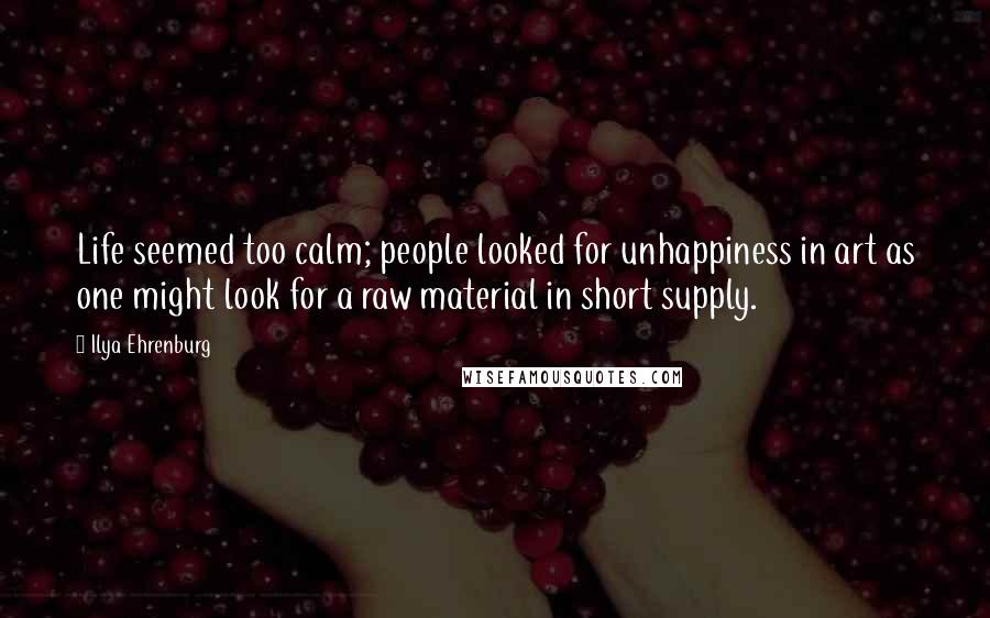 Ilya Ehrenburg Quotes: Life seemed too calm; people looked for unhappiness in art as one might look for a raw material in short supply.