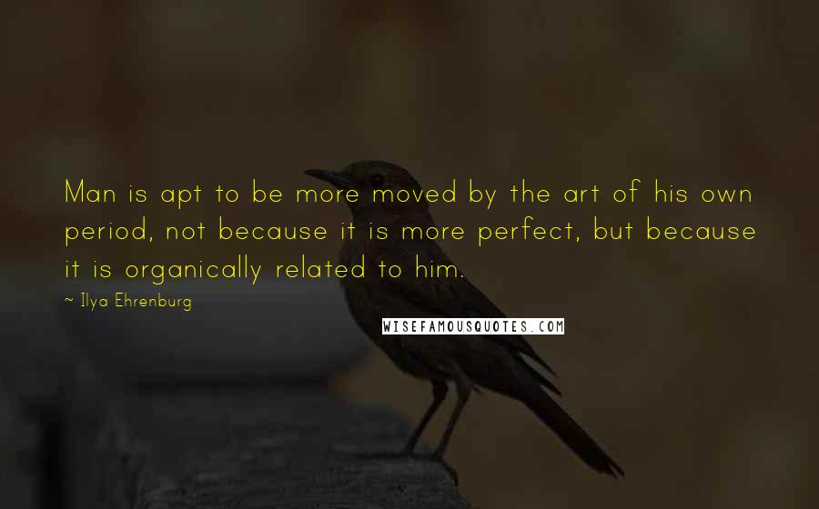 Ilya Ehrenburg Quotes: Man is apt to be more moved by the art of his own period, not because it is more perfect, but because it is organically related to him.